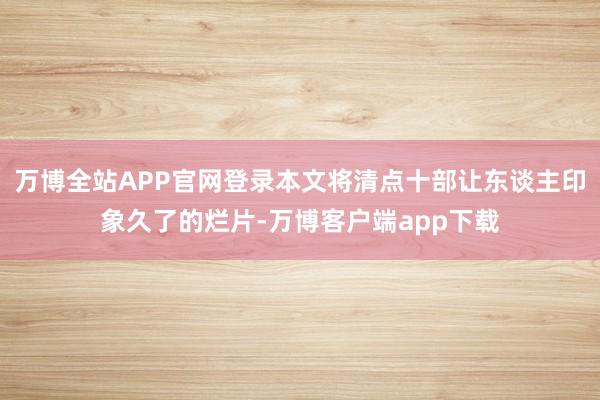 万博全站APP官网登录本文将清点十部让东谈主印象久了的烂片-万博客户端app下载