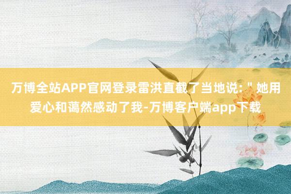 万博全站APP官网登录雷洪直截了当地说:＂她用爱心和蔼然感动了我-万博客户端app下载