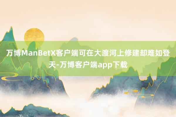 万博ManBetX客户端可在大渡河上修建却难如登天-万博客户端app下载