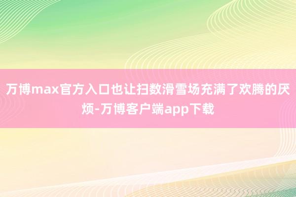 万博max官方入口也让扫数滑雪场充满了欢腾的厌烦-万博客户端app下载