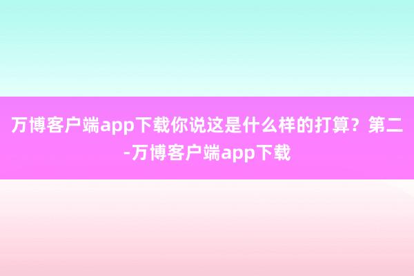 万博客户端app下载你说这是什么样的打算？第二-万博客户端app下载