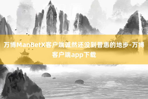 万博ManBetX客户端诚然还没到普惠的地步-万博客户端app下载