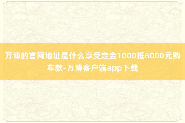 万博的官网地址是什么享受定金1000抵6000元购车款-万博客户端app下载