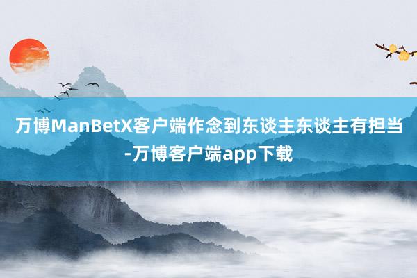 万博ManBetX客户端作念到东谈主东谈主有担当-万博客户端app下载