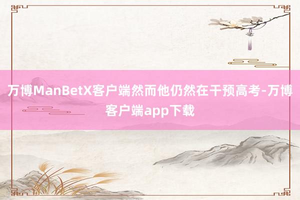 万博ManBetX客户端然而他仍然在干预高考-万博客户端app下载