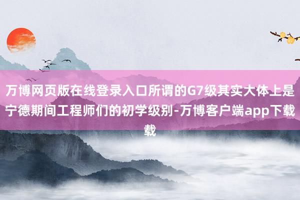 万博网页版在线登录入口所谓的G7级其实大体上是宁德期间工程师们的初学级别-万博客户端app下载