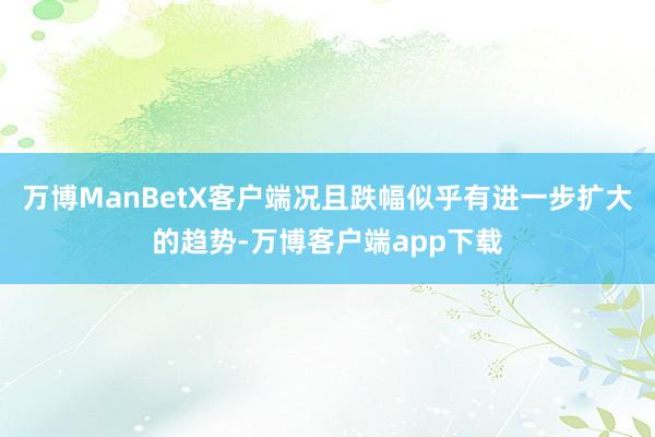 万博ManBetX客户端况且跌幅似乎有进一步扩大的趋势-万博客户端app下载