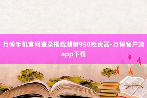 万博手机官网登录搭载麒麟950贬责器-万博客户端app下载