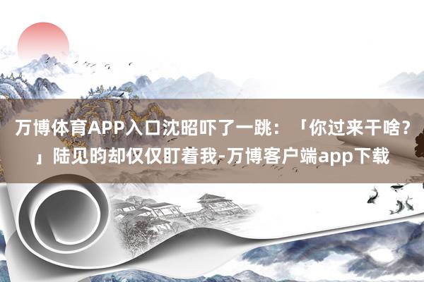 万博体育APP入口沈昭吓了一跳：「你过来干啥？」陆见昀却仅仅盯着我-万博客户端app下载