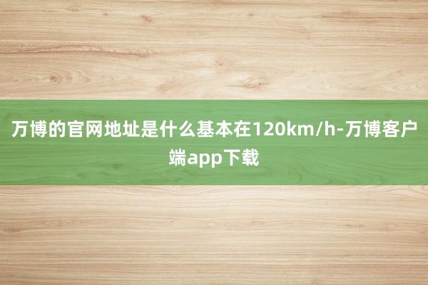 万博的官网地址是什么基本在120km/h-万博客户端app下载