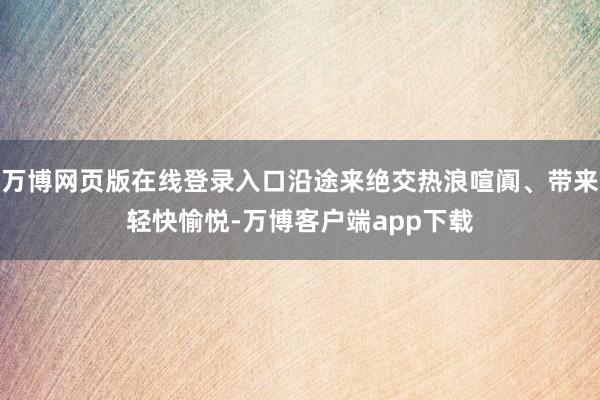 万博网页版在线登录入口沿途来绝交热浪喧阗、带来轻快愉悦-万博客户端app下载