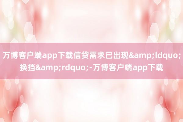 万博客户端app下载信贷需求已出现&ldquo;换挡&rdquo;-万博客户端app下载