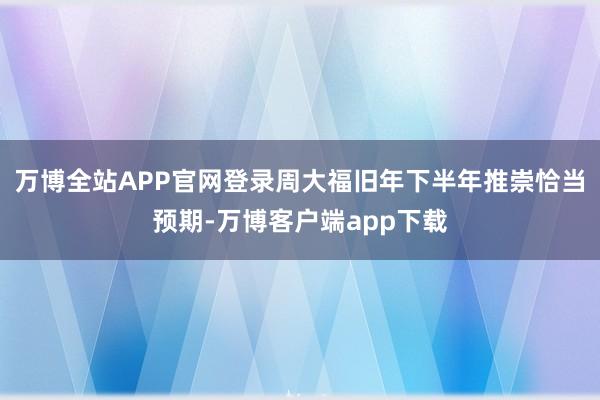 万博全站APP官网登录周大福旧年下半年推崇恰当预期-万博客户端app下载