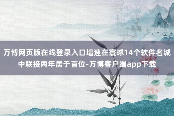 万博网页版在线登录入口增速在寰球14个软件名城中联接两年居于首位-万博客户端app下载