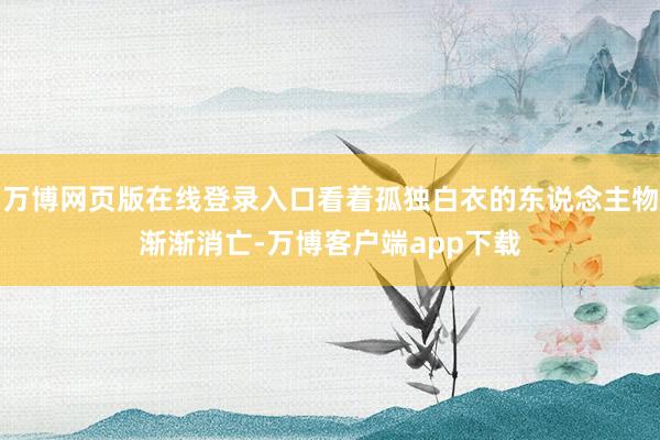 万博网页版在线登录入口看着孤独白衣的东说念主物渐渐消亡-万博客户端app下载