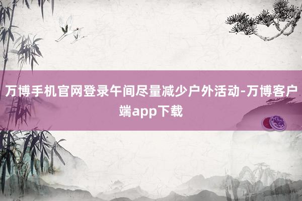 万博手机官网登录午间尽量减少户外活动-万博客户端app下载