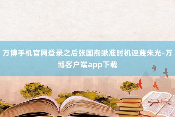 万博手机官网登录之后张国焘瞅准时机诬蔑朱光-万博客户端app下载