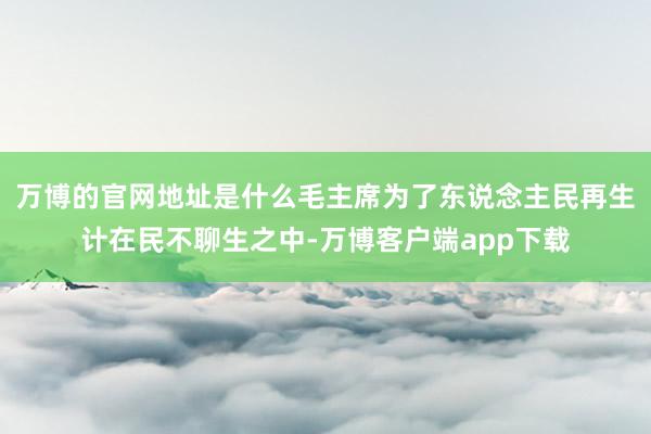 万博的官网地址是什么毛主席为了东说念主民再生计在民不聊生之中-万博客户端app下载