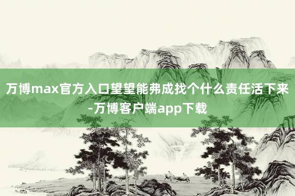 万博max官方入口望望能弗成找个什么责任活下来-万博客户端app下载