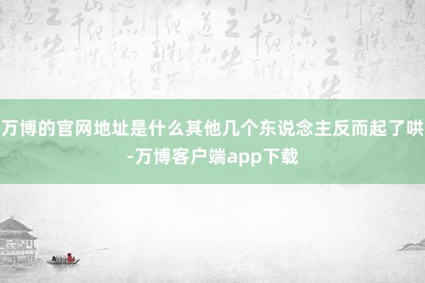 万博的官网地址是什么其他几个东说念主反而起了哄-万博客户端app下载