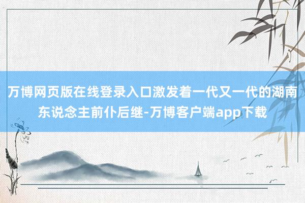 万博网页版在线登录入口激发着一代又一代的湖南东说念主前仆后继-万博客户端app下载