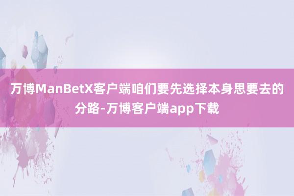 万博ManBetX客户端咱们要先选择本身思要去的分路-万博客户端app下载