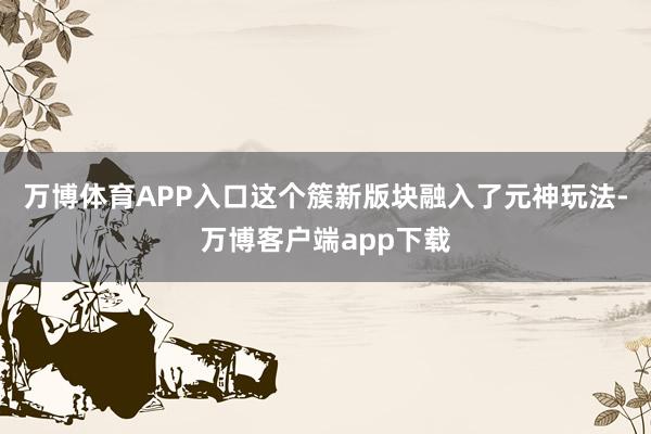 万博体育APP入口这个簇新版块融入了元神玩法-万博客户端app下载