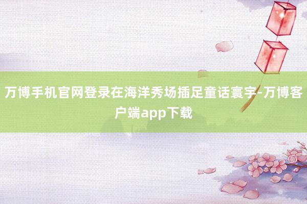 万博手机官网登录在海洋秀场插足童话寰宇-万博客户端app下载