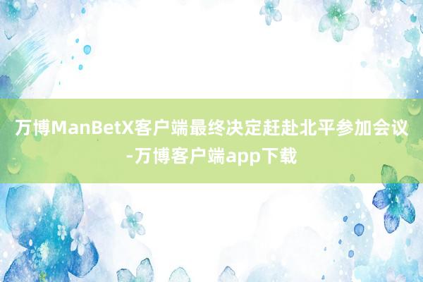 万博ManBetX客户端最终决定赶赴北平参加会议-万博客户端app下载