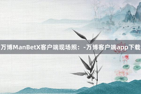 万博ManBetX客户端现场照：-万博客户端app下载