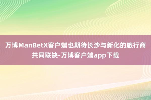 万博ManBetX客户端也期待长沙与新化的旅行商共同联袂-万博客户端app下载