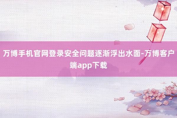 万博手机官网登录安全问题逐渐浮出水面-万博客户端app下载