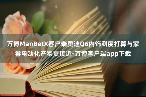 万博ManBetX客户端奥迪Q6内饰测度打算与家眷电动化产物更接近-万博客户端app下载