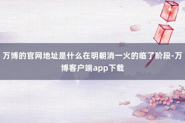 万博的官网地址是什么在明朝消一火的临了阶段-万博客户端app下载