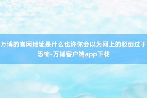 万博的官网地址是什么也许你会以为网上的驳倒过于恐怖-万博客户端app下载