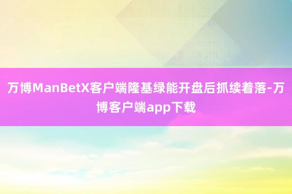 万博ManBetX客户端隆基绿能开盘后抓续着落-万博客户端app下载