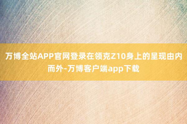 万博全站APP官网登录在领克Z10身上的呈现由内而外-万博客户端app下载