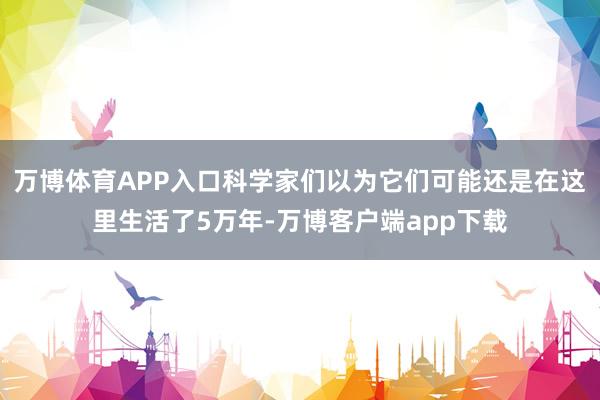 万博体育APP入口科学家们以为它们可能还是在这里生活了5万年-万博客户端app下载