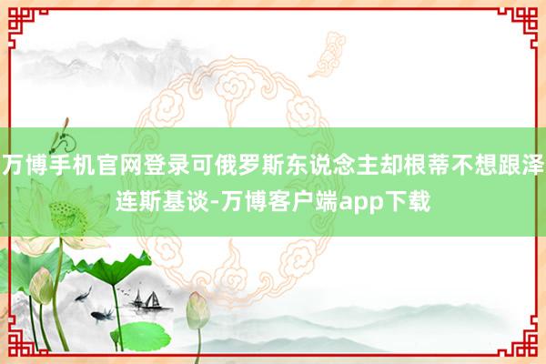 万博手机官网登录可俄罗斯东说念主却根蒂不想跟泽连斯基谈-万博客户端app下载