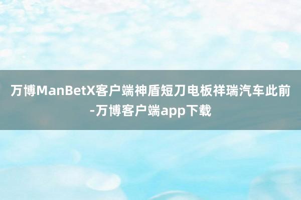 万博ManBetX客户端神盾短刀电板祥瑞汽车此前-万博客户端app下载