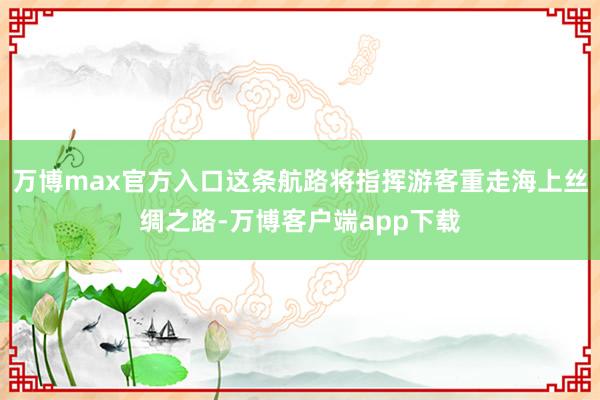 万博max官方入口这条航路将指挥游客重走海上丝绸之路-万博客户端app下载