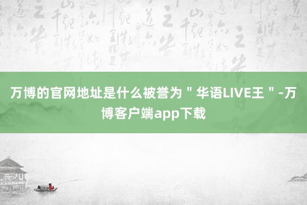 万博的官网地址是什么被誉为＂华语LIVE王＂-万博客户端app下载