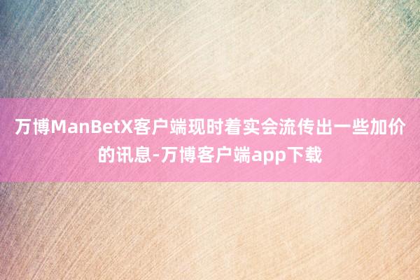 万博ManBetX客户端现时着实会流传出一些加价的讯息-万博客户端app下载