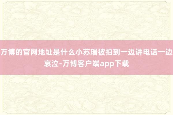 万博的官网地址是什么小苏瑞被拍到一边讲电话一边哀泣-万博客户端app下载