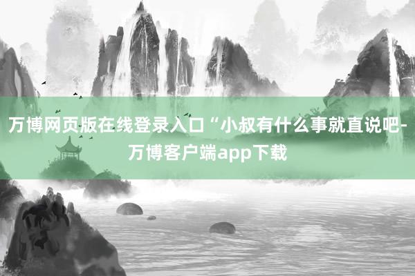 万博网页版在线登录入口“小叔有什么事就直说吧-万博客户端app下载