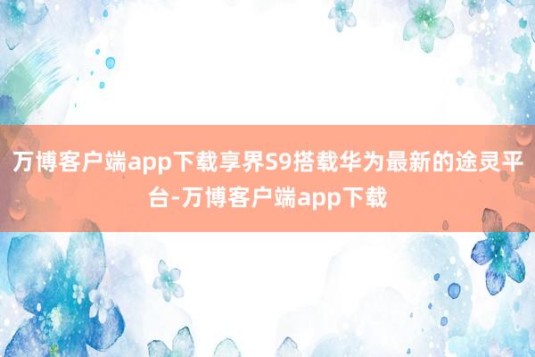 万博客户端app下载享界S9搭载华为最新的途灵平台-万博客户端app下载