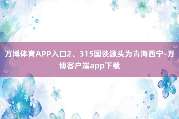 万博体育APP入口2、315国谈源头为青海西宁-万博客户端app下载