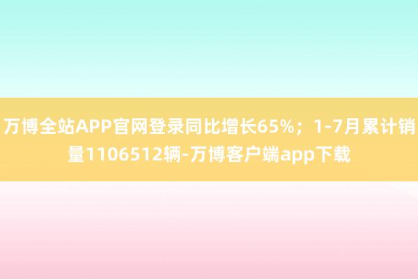 万博全站APP官网登录同比增长65%；1-7月累计销量1106512辆-万博客户端app下载