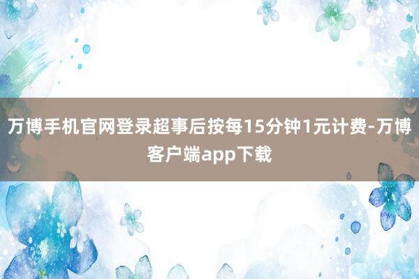 万博手机官网登录超事后按每15分钟1元计费-万博客户端app下载