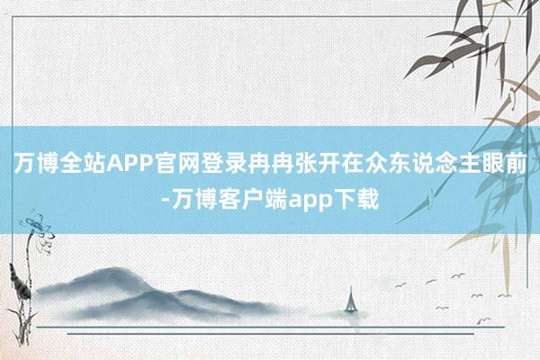 万博全站APP官网登录冉冉张开在众东说念主眼前-万博客户端app下载